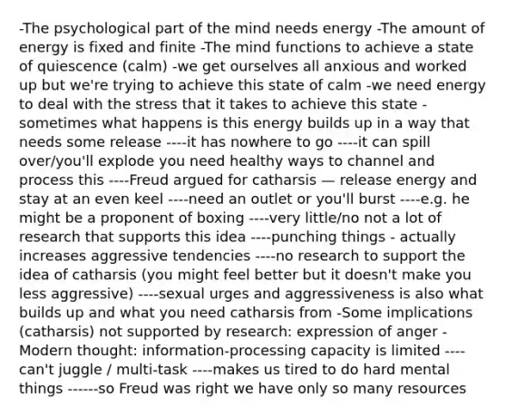 -The psychological part of the mind needs energy -The amount of energy is fixed and finite -The mind functions to achieve a state of quiescence (calm) -we get ourselves all anxious and worked up but we're trying to achieve this state of calm -we need energy to deal with the stress that it takes to achieve this state -sometimes what happens is this energy builds up in a way that needs some release ----it has nowhere to go ----it can spill over/you'll explode you need healthy ways to channel and process this ----Freud argued for catharsis — release energy and stay at an even keel ----need an outlet or you'll burst ----e.g. he might be a proponent of boxing ----very little/no not a lot of research that supports this idea ----punching things - actually increases aggressive tendencies ----no research to support the idea of catharsis (you might feel better but it doesn't make you less aggressive) ----sexual urges and aggressiveness is also what builds up and what you need catharsis from -Some implications (catharsis) not supported by research: expression of anger -Modern thought: information-processing capacity is limited ----can't juggle / multi-task ----makes us tired to do hard mental things ------so Freud was right we have only so many resources