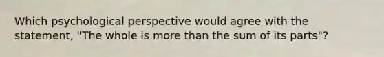 Which psychological perspective would agree with the statement, "The whole is more than the sum of its parts"?