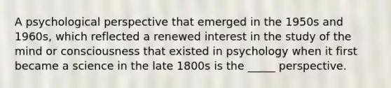 A psychological perspective that emerged in the 1950s and 1960s, which reflected a renewed interest in the study of the mind or consciousness that existed in psychology when it first became a science in the late 1800s is the _____ perspective.