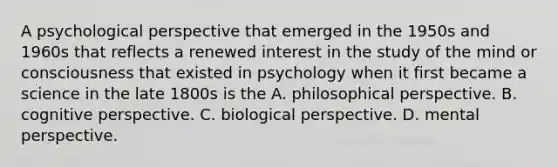 A psychological perspective that emerged in the 1950s and 1960s that reflects a renewed interest in the study of the mind or consciousness that existed in psychology when it first became a science in the late 1800s is the A. philosophical perspective. B. cognitive perspective. C. biological perspective. D. mental perspective.