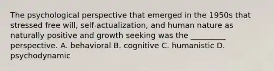 The psychological perspective that emerged in the 1950s that stressed free will, self-actualization, and human nature as naturally positive and growth seeking was the _________ perspective. A. behavioral B. cognitive C. humanistic D. psychodynamic