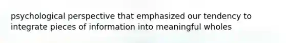 psychological perspective that emphasized our tendency to integrate pieces of information into meaningful wholes