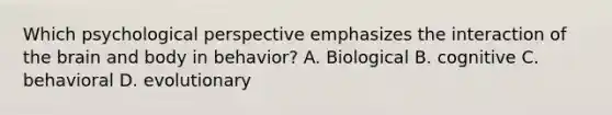 Which psychological perspective emphasizes the interaction of the brain and body in behavior? A. Biological B. cognitive C. behavioral D. evolutionary