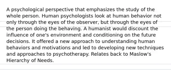 A psychological perspective that emphasizes the study of the whole person. Human psychologists look at human behavior not only through the eyes of the observer, but through the eyes of the person doing the behaving. A humanist would discount the influence of one's environment and conditioning on the future decisions. It offered a new approach to understanding human behaviors and motivations and led to developing new techniques and approaches to psychotherapy. Relates back to Maslow's Hierarchy of Needs.