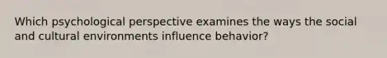 Which psychological perspective examines the ways the social and cultural environments influence behavior?