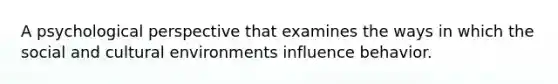 A psychological perspective that examines the ways in which the social and cultural environments influence behavior.
