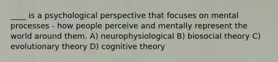 ____ is a psychological perspective that focuses on mental processes - how people perceive and mentally represent the world around them. A) neurophysiological B) biosocial theory C) evolutionary theory D) cognitive theory