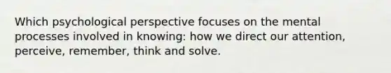 Which psychological perspective focuses on the mental processes involved in knowing: how we direct our attention, perceive, remember, think and solve.