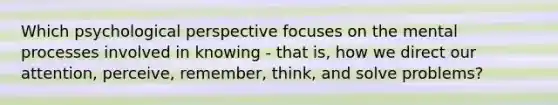 Which psychological perspective focuses on the mental processes involved in knowing - that is, how we direct our attention, perceive, remember, think, and solve problems?