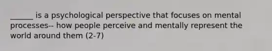 ______ is a psychological perspective that focuses on mental processes-- how people perceive and mentally represent the world around them (2-7)