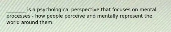 ________ is a psychological perspective that focuses on mental processes - how people perceive and mentally represent the world around them.