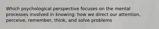 Which psychological perspective focuses on the mental processes involved in knowing: how we direct our attention, perceive, remember, think, and solve problems