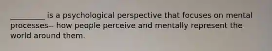 _________ is a psychological perspective that focuses on mental processes-- how people perceive and mentally represent the world around them.