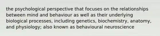 the psychological perspective that focuses on the relationships between mind and behaviour as well as their underlying biological processes, including genetics, biochemistry, anatomy, and physiology; also known as behavioural neuroscience