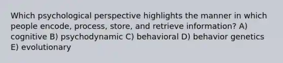 Which psychological perspective highlights the manner in which people encode, process, store, and retrieve information? A) cognitive B) psychodynamic C) behavioral D) behavior genetics E) evolutionary