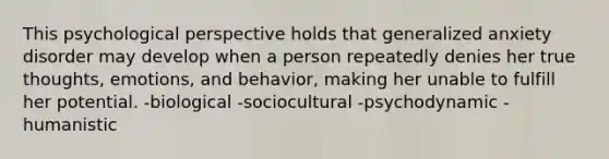 This psychological perspective holds that generalized anxiety disorder may develop when a person repeatedly denies her true thoughts, emotions, and behavior, making her unable to fulfill her potential. -biological -sociocultural -psychodynamic -humanistic