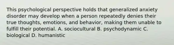 This psychological perspective holds that generalized anxiety disorder may develop when a person repeatedly denies their true thoughts, emotions, and behavior, making them unable to fulfill their potential. A. sociocultural B. psychodynamic C. biological D. humanistic