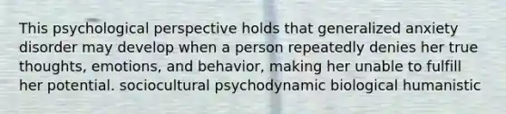 This psychological perspective holds that generalized anxiety disorder may develop when a person repeatedly denies her true thoughts, emotions, and behavior, making her unable to fulfill her potential. sociocultural psychodynamic biological humanistic