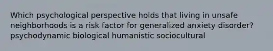 Which psychological perspective holds that living in unsafe neighborhoods is a risk factor for generalized anxiety disorder? psychodynamic biological humanistic sociocultural