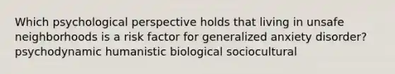 Which psychological perspective holds that living in unsafe neighborhoods is a risk factor for generalized anxiety disorder? psychodynamic humanistic biological sociocultural