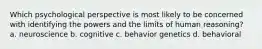 Which psychological perspective is most likely to be concerned with identifying the powers and the limits of human reasoning? a. neuroscience b. cognitive c. behavior genetics d. behavioral