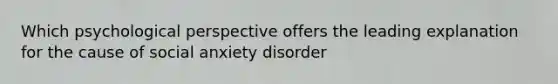 Which psychological perspective offers the leading explanation for the cause of social anxiety disorder