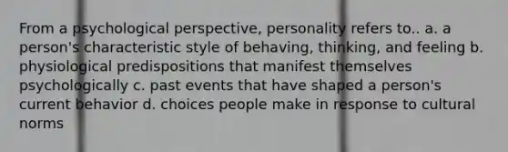 From a psychological perspective, personality refers to.. a. a person's characteristic style of behaving, thinking, and feeling b. physiological predispositions that manifest themselves psychologically c. past events that have shaped a person's current behavior d. choices people make in response to cultural norms