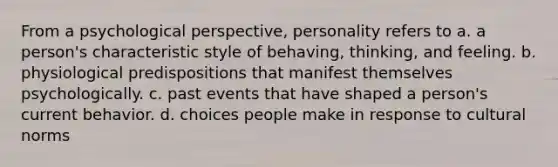 From a psychological perspective, personality refers to a. a person's characteristic style of behaving, thinking, and feeling. b. physiological predispositions that manifest themselves psychologically. c. past events that have shaped a person's current behavior. d. choices people make in response to <a href='https://www.questionai.com/knowledge/kVsGtSh49d-cultural-norms' class='anchor-knowledge'>cultural norms</a>