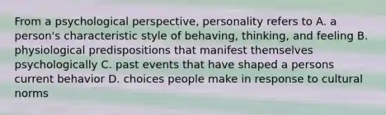 From a psychological perspective, personality refers to A. a person's characteristic style of behaving, thinking, and feeling B. physiological predispositions that manifest themselves psychologically C. past events that have shaped a persons current behavior D. choices people make in response to cultural norms