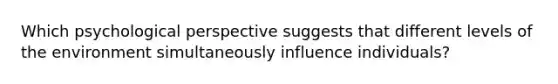 Which psychological perspective suggests that different levels of the environment simultaneously influence individuals?