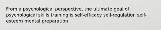 From a psychological perspective, the ultimate goal of psychological skills training is self-efficacy self-regulation self-esteem mental preparation