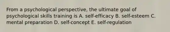 From a psychological perspective, the ultimate goal of psychological skills training is A. self-efficacy B. self-esteem C. mental preparation D. self-concept E. self-regulation