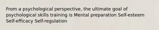 From a psychological perspective, the ultimate goal of psychological skills training is Mental preparation Self-esteem Self-efficacy Self-regulation