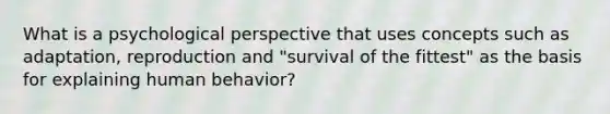 What is a psychological perspective that uses concepts such as adaptation, reproduction and "survival of the fittest" as the basis for explaining human behavior?