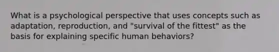 What is a psychological perspective that uses concepts such as adaptation, reproduction, and "survival of the fittest" as the basis for explaining specific human behaviors?