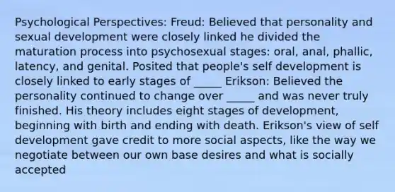 Psychological Perspectives: Freud: Believed that personality and sexual development were closely linked he divided the maturation process into psychosexual stages: oral, anal, phallic, latency, and genital. Posited that people's self development is closely linked to early stages of _____ Erikson: Believed the personality continued to change over _____ and was never truly finished. His theory includes eight stages of development, beginning with birth and ending with death. Erikson's view of self development gave credit to more social aspects, like the way we negotiate between our own base desires and what is socially accepted