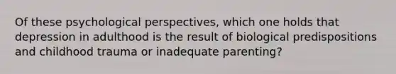 Of these psychological perspectives, which one holds that depression in adulthood is the result of biological predispositions and childhood trauma or inadequate parenting?