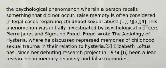 the psychological phenomenon wherein a person recalls something that did not occur. False memory is often considered in legal cases regarding childhood sexual abuse.[1][2][3][4] This phenomenon was initially investigated by psychological pioneers Pierre Janet and Sigmund Freud. Freud wrote The Aetiology of Hysteria, where he discussed repressed memories of childhood sexual trauma in their relation to hysteria.[5] Elizabeth Loftus has, since her debuting research project in 1974,[6] been a lead researcher in memory recovery and false memories.