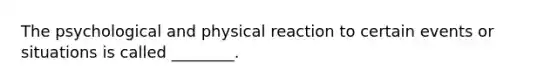 The psychological and physical reaction to certain events or situations is called ________.