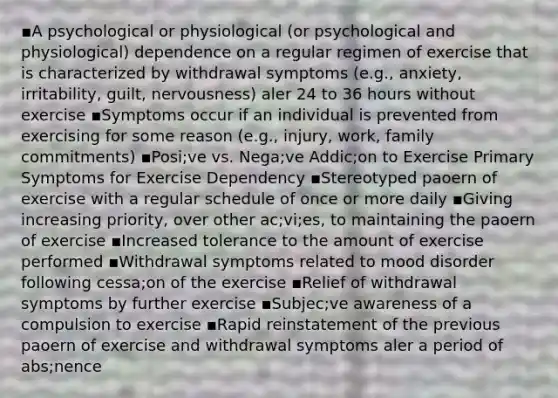 ▪A psychological or physiological (or psychological and physiological) dependence on a regular regimen of exercise that is characterized by withdrawal symptoms (e.g., anxiety, irritability, guilt, nervousness) aler 24 to 36 hours without exercise ▪Symptoms occur if an individual is prevented from exercising for some reason (e.g., injury, work, family commitments) ▪Posi;ve vs. Nega;ve Addic;on to Exercise Primary Symptoms for Exercise Dependency ▪Stereotyped paoern of exercise with a regular schedule of once or more daily ▪Giving increasing priority, over other ac;vi;es, to maintaining the paoern of exercise ▪Increased tolerance to the amount of exercise performed ▪Withdrawal symptoms related to mood disorder following cessa;on of the exercise ▪Relief of withdrawal symptoms by further exercise ▪Subjec;ve awareness of a compulsion to exercise ▪Rapid reinstatement of the previous paoern of exercise and withdrawal symptoms aler a period of abs;nence