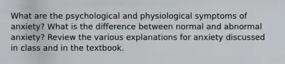 What are the psychological and physiological symptoms of anxiety? What is the difference between normal and abnormal anxiety? Review the various explanations for anxiety discussed in class and in the textbook.