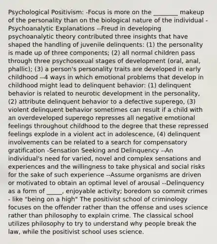 Psychological Positivism: -Focus is more on the ________ makeup of the personality than on the biological nature of the individual -Psychoanalytic Explanations --Freud in developing psychoanalytic theory contributed three insights that have shaped the handling of juvenile delinquents: (1) the personality is made up of three components; (2) all normal children pass through three psychosexual stages of development (oral, anal, phallic); (3) a person's personality traits are developed in early childhood --4 ways in which emotional problems that develop in childhood might lead to delinquent behavior: (1) delinquent behavior is related to neurotic development in the personality, (2) attribute delinquent behavior to a defective superego, (3) violent delinquent behavior sometimes can result if a child with an overdeveloped superego represses all negative emotional feelings throughout childhood to the degree that these repressed feelings explode in a violent act in adolescence, (4) delinquent involvements can be related to a search for compensatory gratification -Sensation Seeking and Delinquency --An individual's need for varied, novel and complex sensations and experiences and the willingness to take physical and social risks for the sake of such experience --Assume organisms are driven or motivated to obtain an optimal level of arousal --Delinquency as a form of _____, enjoyable activity; boredom so commit crimes - like "being on a high" The positivist school of criminology focuses on the offender rather than the offense and uses science rather than philosophy to explain crime. The classical school utilizes philosophy to try to understand why people break the law, while the positivist school uses science.