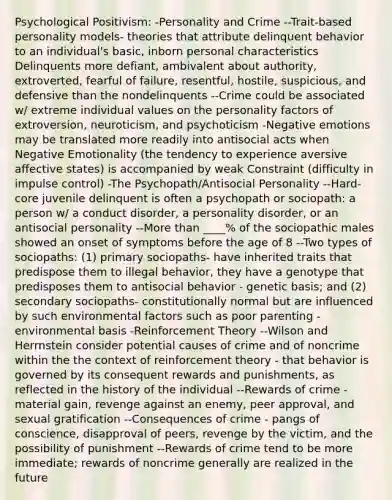 Psychological Positivism: -Personality and Crime --Trait-based personality models- theories that attribute delinquent behavior to an individual's basic, inborn personal characteristics Delinquents more defiant, ambivalent about authority, extroverted, fearful of failure, resentful, hostile, suspicious, and defensive than the nondelinquents --Crime could be associated w/ extreme individual values on the personality factors of extroversion, neuroticism, and psychoticism -Negative emotions may be translated more readily into antisocial acts when Negative Emotionality (the tendency to experience aversive affective states) is accompanied by weak Constraint (difficulty in impulse control) -The Psychopath/Antisocial Personality --Hard-core juvenile delinquent is often a psychopath or sociopath: a person w/ a conduct disorder, a personality disorder, or an antisocial personality --More than ____% of the sociopathic males showed an onset of symptoms before the age of 8 --Two types of sociopaths: (1) primary sociopaths- have inherited traits that predispose them to illegal behavior, they have a genotype that predisposes them to antisocial behavior - genetic basis; and (2) secondary sociopaths- constitutionally normal but are influenced by such environmental factors such as poor parenting - environmental basis -Reinforcement Theory --Wilson and Herrnstein consider potential causes of crime and of noncrime within the the context of reinforcement theory - that behavior is governed by its consequent rewards and punishments, as reflected in the history of the individual --Rewards of crime - material gain, revenge against an enemy, peer approval, and sexual gratification --Consequences of crime - pangs of conscience, disapproval of peers, revenge by the victim, and the possibility of punishment --Rewards of crime tend to be more immediate; rewards of noncrime generally are realized in the future