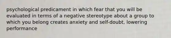 psychological predicament in which fear that you will be evaluated in terms of a negative stereotype about a group to which you belong creates anxiety and self-doubt, lowering performance