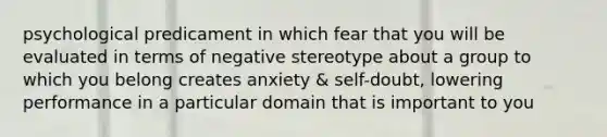 psychological predicament in which fear that you will be evaluated in terms of negative stereotype about a group to which you belong creates anxiety & self-doubt, lowering performance in a particular domain that is important to you