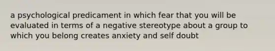 a psychological predicament in which fear that you will be evaluated in terms of a negative stereotype about a group to which you belong creates anxiety and self doubt