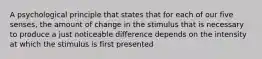 A psychological principle that states that for each of our five senses, the amount of change in the stimulus that is necessary to produce a just noticeable difference depends on the intensity at which the stimulus is first presented