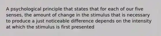 A psychological principle that states that for each of our five senses, the amount of change in the stimulus that is necessary to produce a just noticeable difference depends on the intensity at which the stimulus is first presented