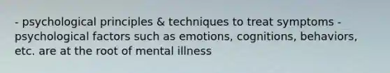 - psychological principles & techniques to treat symptoms - psychological factors such as emotions, cognitions, behaviors, etc. are at the root of mental illness