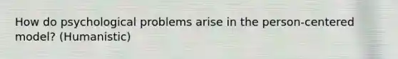 How do psychological problems arise in the person-centered model? (Humanistic)